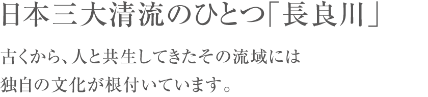 日本三大清流のひとつ「長良川」古くから、人と共生してきたその流域には独自の文化が根付いています。